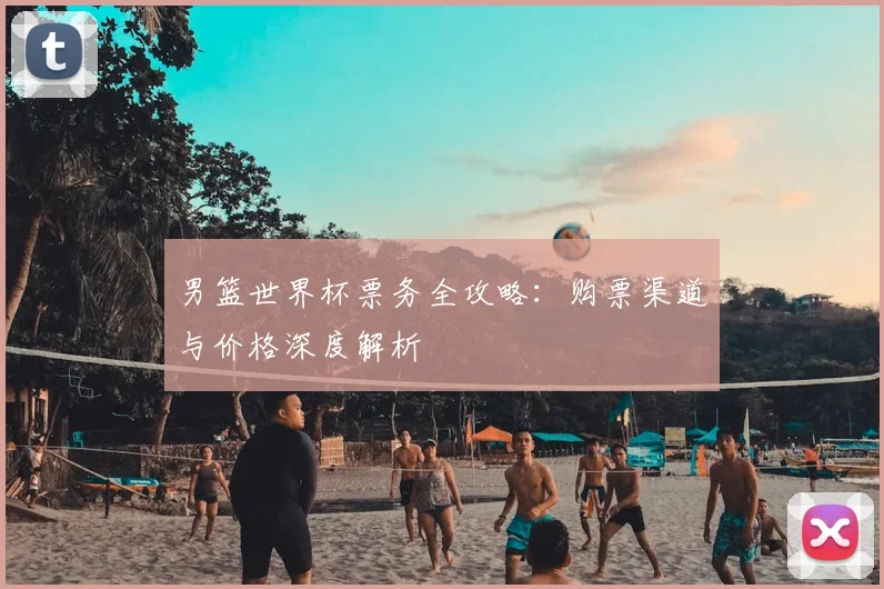 男篮世界杯票务全攻略:购票渠道与价格深度解析