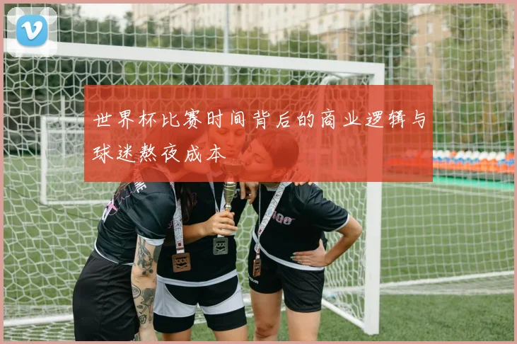 世界杯比赛时间背后的商业逻辑与球迷熬夜成本