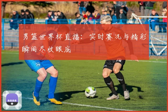 男篮世界杯直播:实时赛况与精彩瞬间尽收眼底