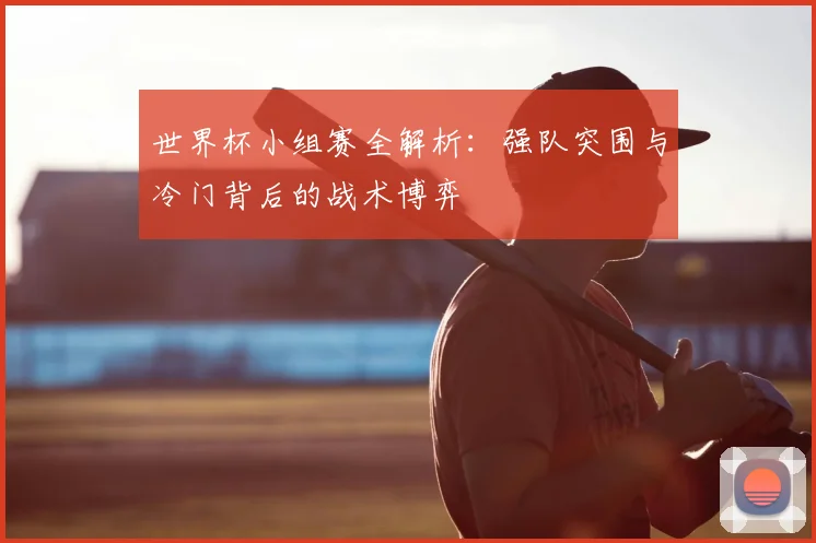 世界杯小组赛全解析：强队突围与冷门背后的战术博弈