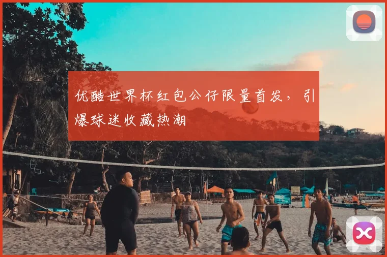 优酷世界杯红包公仔限量首发,引爆球迷收藏热潮