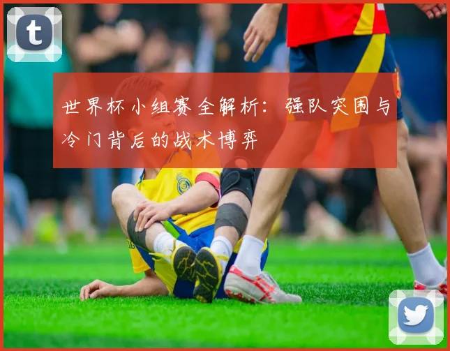 世界杯小组赛全解析：强队突围与冷门背后的战术博弈