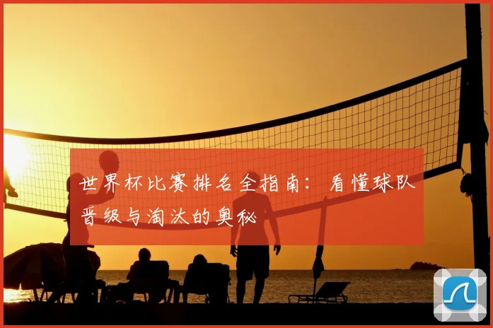 世界杯比赛排名全指南：看懂球队晋级与淘汰的奥秘