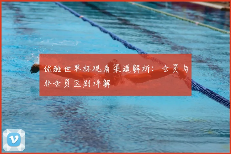 优酷世界杯观看渠道解析:会员与非会员区别详解