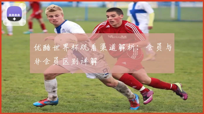 优酷世界杯观看渠道解析:会员与非会员区别详解