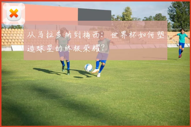 从马拉多纳到梅西：世界杯如何塑造球星的终极荣耀？