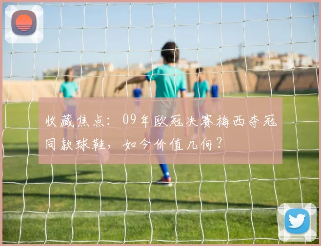 收藏焦点：09年欧冠决赛梅西夺冠同款球鞋，如今价值几何？