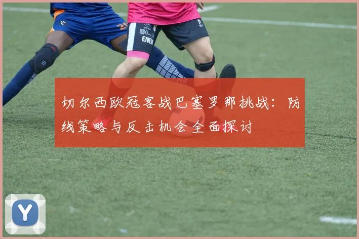 切尔西欧冠客战巴塞罗那挑战：防线策略与反击机会全面探讨