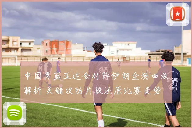 中国男篮亚运会对阵伊朗全场回放解析 关键攻防片段还原比赛走势