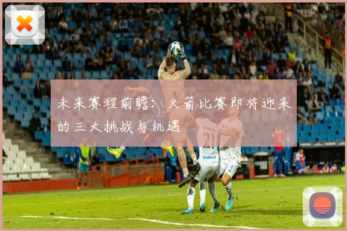 未来赛程前瞻：火箭比赛即将迎来的三大挑战与机遇