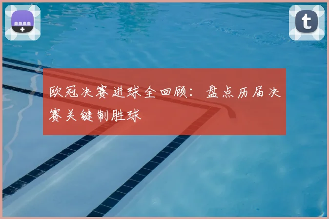 欧冠决赛进球全回顾：盘点历届决赛关键制胜球