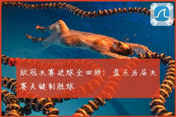 欧冠决赛进球全回顾：盘点历届决赛关键制胜球