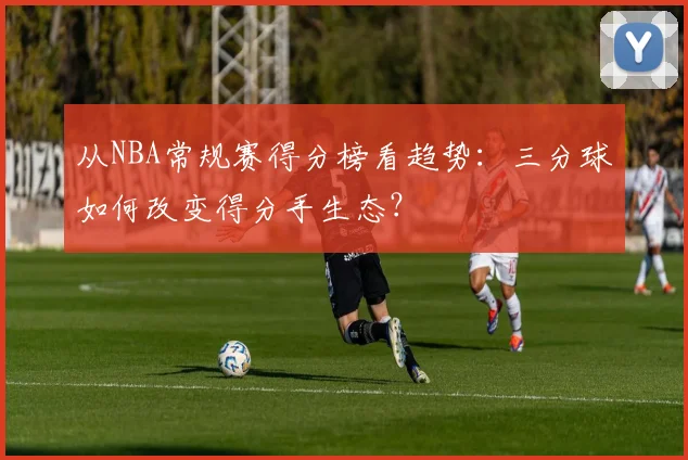 从NBA常规赛得分榜看趋势：三分球如何改变得分手生态？