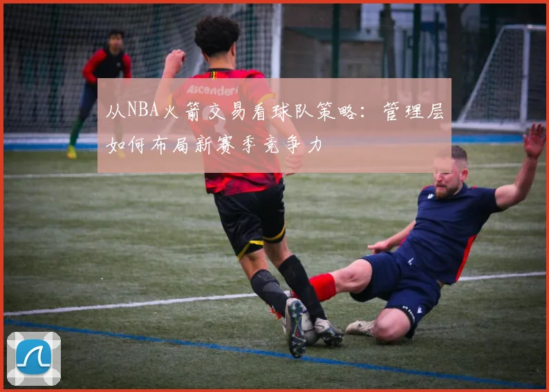 从NBA火箭交易看球队策略：管理层如何布局新赛季竞争力
