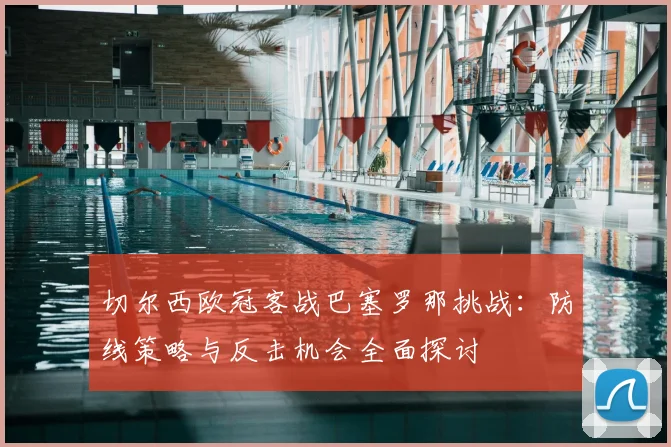 切尔西欧冠客战巴塞罗那挑战：防线策略与反击机会全面探讨