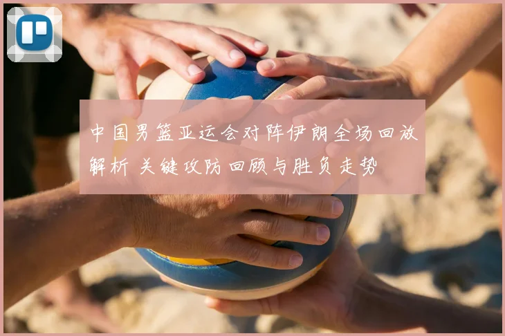 中国男篮亚运会对阵伊朗全场回放解析 关键攻防回顾与胜负走势