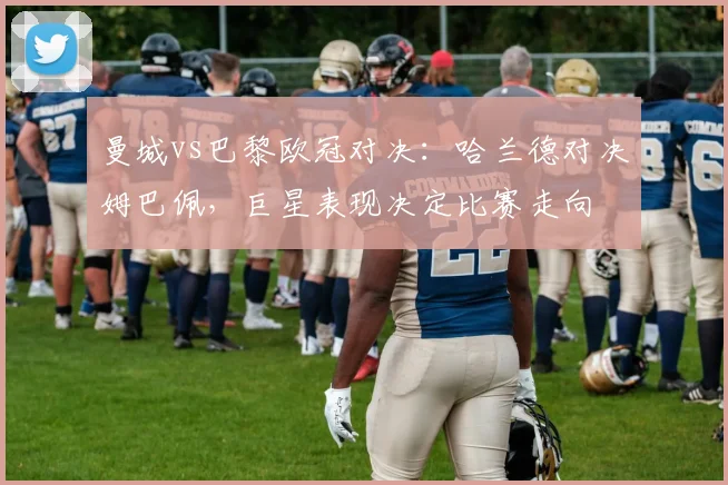 曼城vs巴黎欧冠对决：哈兰德对决姆巴佩，巨星表现决定比赛走向